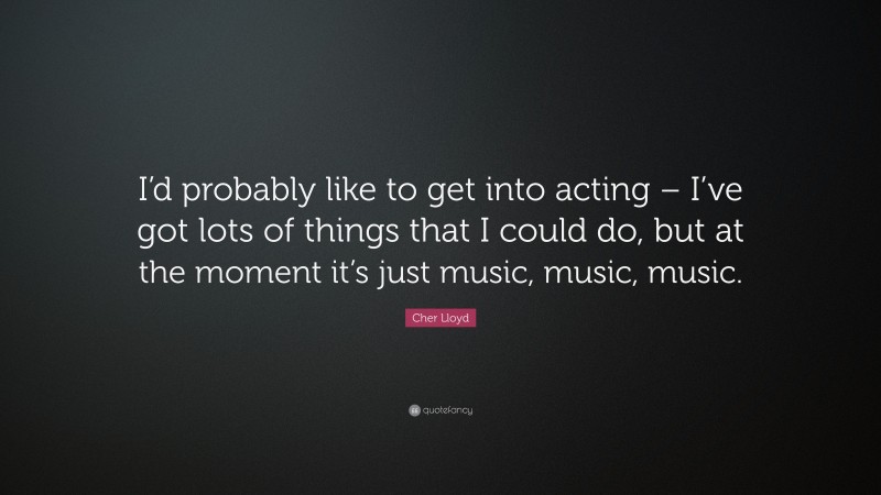 Cher Lloyd Quote: “I’d probably like to get into acting – I’ve got lots of things that I could do, but at the moment it’s just music, music, music.”
