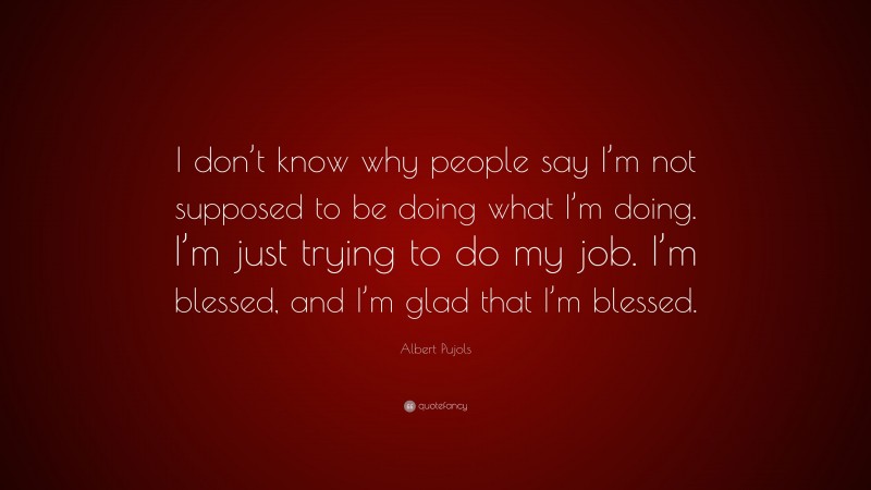 Albert Pujols Quote: “I don’t know why people say I’m not supposed to be doing what I’m doing. I’m just trying to do my job. I’m blessed, and I’m glad that I’m blessed.”