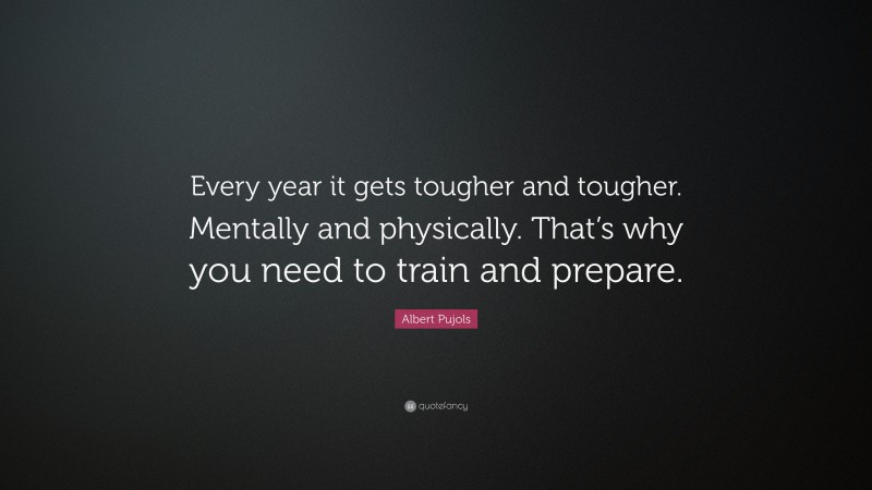 Albert Pujols Quote: “Every year it gets tougher and tougher. Mentally and physically. That’s why you need to train and prepare.”