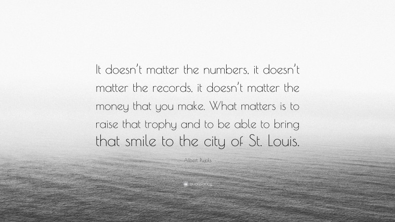 Albert Pujols Quote: “It doesn’t matter the numbers, it doesn’t matter the records, it doesn’t matter the money that you make. What matters is to raise that trophy and to be able to bring that smile to the city of St. Louis.”