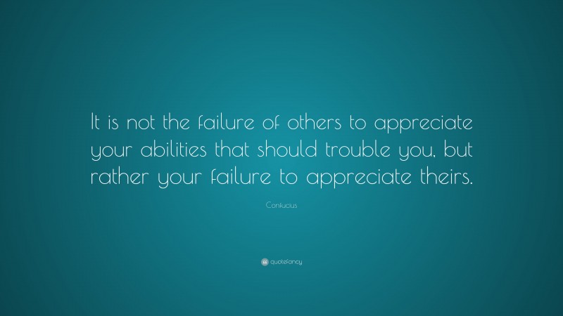 Confucius Quote: “It is not the failure of others to appreciate your abilities that should trouble you, but rather your failure to appreciate theirs.”