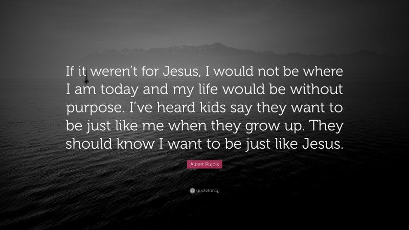 Albert Pujols Quote: “If it weren’t for Jesus, I would not be where I am today and my life would be without purpose. I’ve heard kids say they want to be just like me when they grow up. They should know I want to be just like Jesus.”