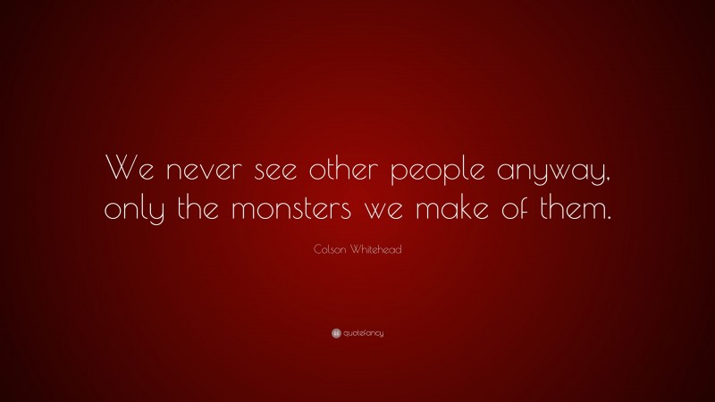 Colson Whitehead Quote: “We never see other people anyway, only the monsters we make of them.”