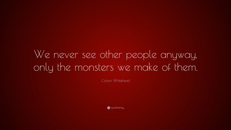 Colson Whitehead Quote: “We never see other people anyway, only the monsters we make of them.”