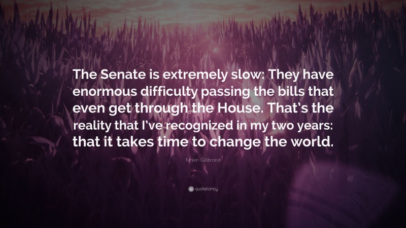 Kirsten Gillibrand Quote: “The Senate is extremely slow: They have enormous difficulty passing the bills that even get through the House. That’s the reality that I’ve recognized in my two years: that it takes time to change the world.”