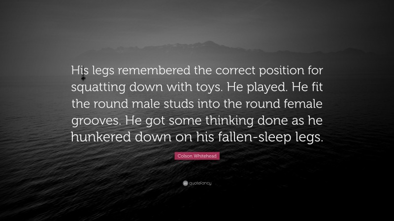 Colson Whitehead Quote: “His legs remembered the correct position for squatting down with toys. He played. He fit the round male studs into the round female grooves. He got some thinking done as he hunkered down on his fallen-sleep legs.”