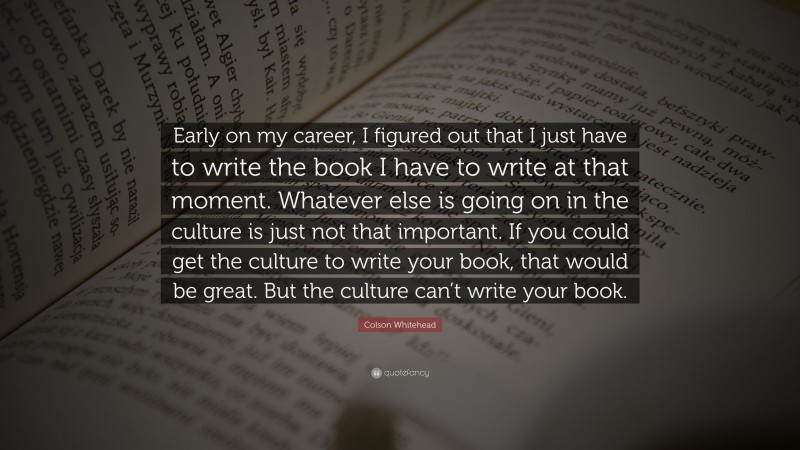 Colson Whitehead Quote: “Early on my career, I figured out that I just have to write the book I have to write at that moment. Whatever else is going on in the culture is just not that important. If you could get the culture to write your book, that would be great. But the culture can’t write your book.”