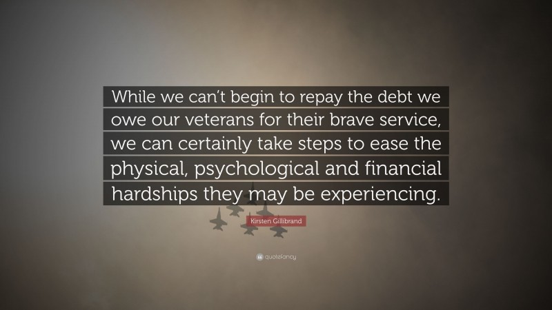 Kirsten Gillibrand Quote: “While we can’t begin to repay the debt we owe our veterans for their brave service, we can certainly take steps to ease the physical, psychological and financial hardships they may be experiencing.”