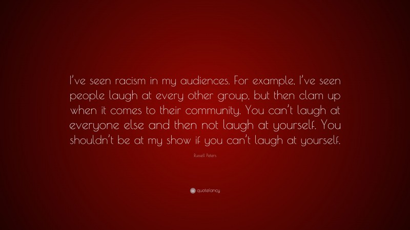 Russell Peters Quote: “I’ve seen racism in my audiences. For example, I’ve seen people laugh at every other group, but then clam up when it comes to their community. You can’t laugh at everyone else and then not laugh at yourself. You shouldn’t be at my show if you can’t laugh at yourself.”