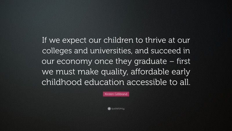 Kirsten Gillibrand Quote: “If we expect our children to thrive at our colleges and universities, and succeed in our economy once they graduate – first we must make quality, affordable early childhood education accessible to all.”