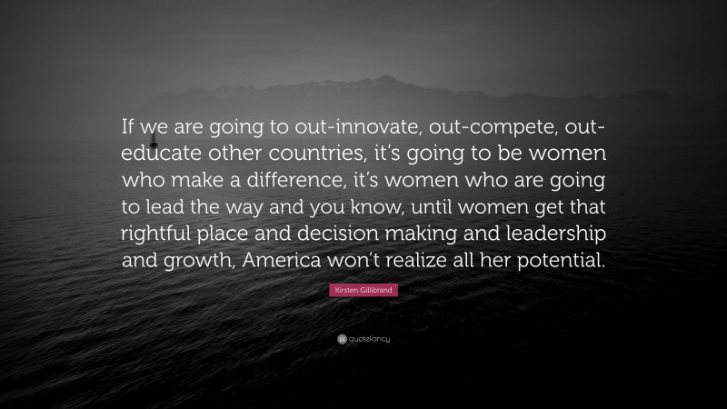 Kirsten Gillibrand Quote: “If we are going to out-innovate, out-compete, out-educate other countries, it’s going to be women who make a difference, it’s women who are going to lead the way and you know, until women get that rightful place and decision making and leadership and growth, America won’t realize all her potential.”