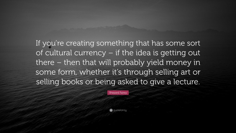 Shepard Fairey Quote: “If you’re creating something that has some sort of cultural currency – if the idea is getting out there – then that will probably yield money in some form, whether it’s through selling art or selling books or being asked to give a lecture.”