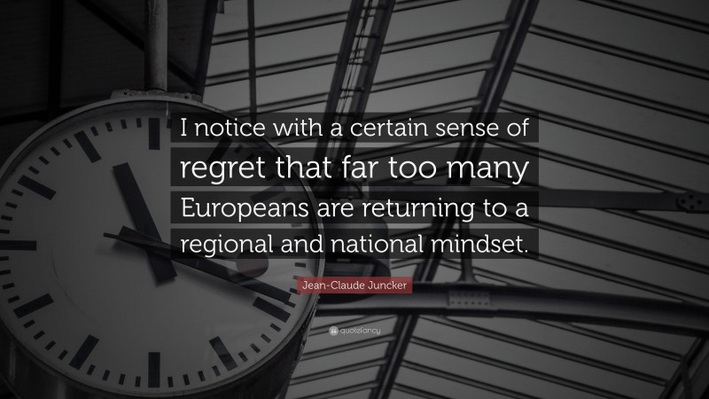 Jean-Claude Juncker Quote: “I notice with a certain sense of regret that far too many Europeans are returning to a regional and national mindset.”