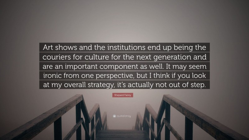 Shepard Fairey Quote: “Art shows and the institutions end up being the couriers for culture for the next generation and are an important component as well. It may seem ironic from one perspective, but I think if you look at my overall strategy, it’s actually not out of step.”
