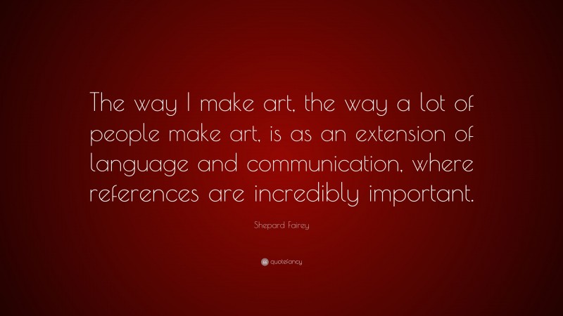 Shepard Fairey Quote: “The way I make art, the way a lot of people make art, is as an extension of language and communication, where references are incredibly important.”