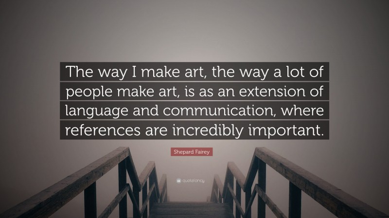 Shepard Fairey Quote: “The way I make art, the way a lot of people make art, is as an extension of language and communication, where references are incredibly important.”