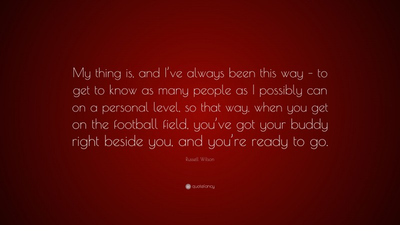 Russell Wilson Quote: “My thing is, and I’ve always been this way – to get to know as many people as I possibly can on a personal level, so that way, when you get on the football field, you’ve got your buddy right beside you, and you’re ready to go.”