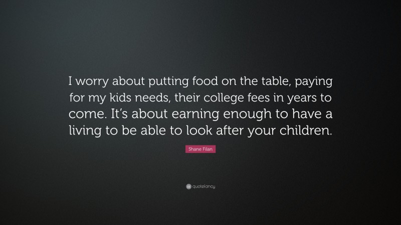 Shane Filan Quote: “I worry about putting food on the table, paying for my kids needs, their college fees in years to come. It’s about earning enough to have a living to be able to look after your children.”