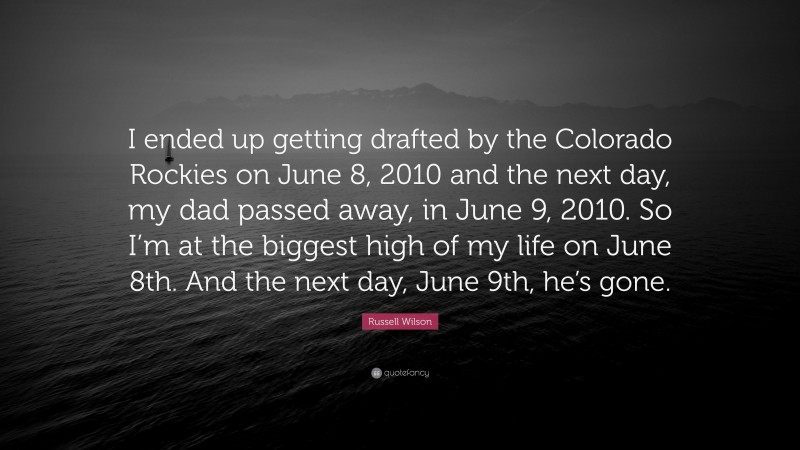 Russell Wilson Quote: “I ended up getting drafted by the Colorado Rockies on June 8, 2010 and the next day, my dad passed away, in June 9, 2010. So I’m at the biggest high of my life on June 8th. And the next day, June 9th, he’s gone.”