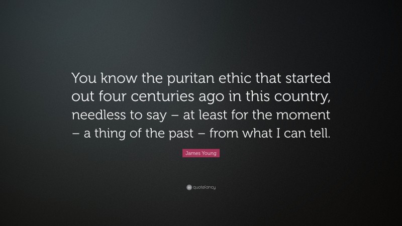 James Young Quote: “You know the puritan ethic that started out four centuries ago in this country, needless to say – at least for the moment – a thing of the past – from what I can tell.”