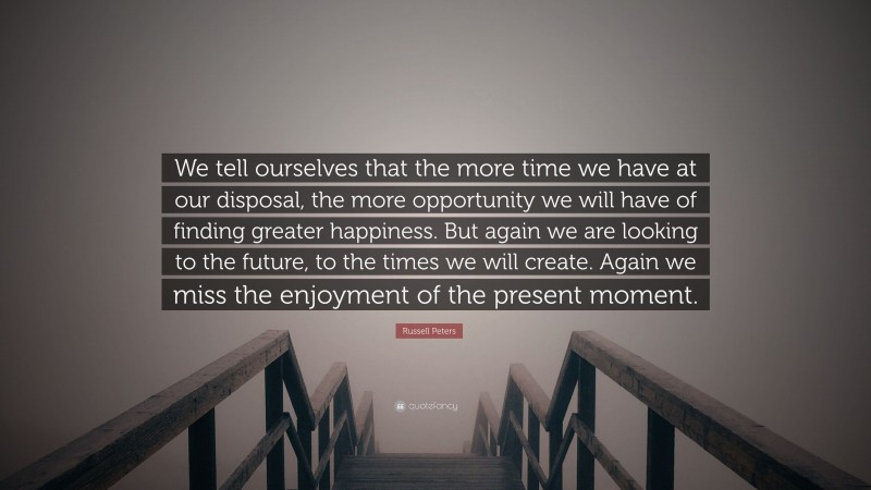 Russell Peters Quote: “We tell ourselves that the more time we have at our disposal, the more opportunity we will have of finding greater happiness. But again we are looking to the future, to the times we will create. Again we miss the enjoyment of the present moment.”