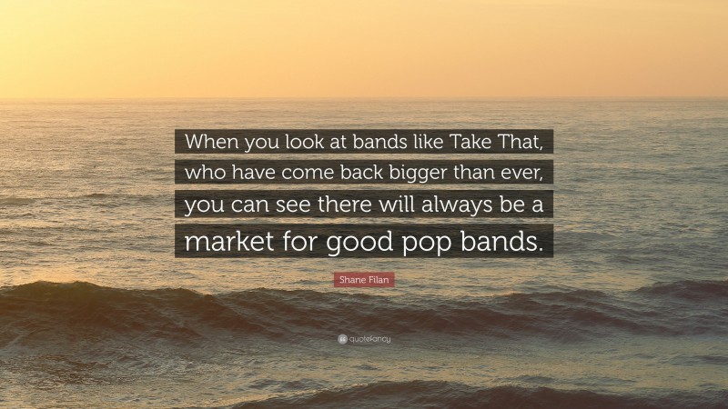 Shane Filan Quote: “When you look at bands like Take That, who have come back bigger than ever, you can see there will always be a market for good pop bands.”