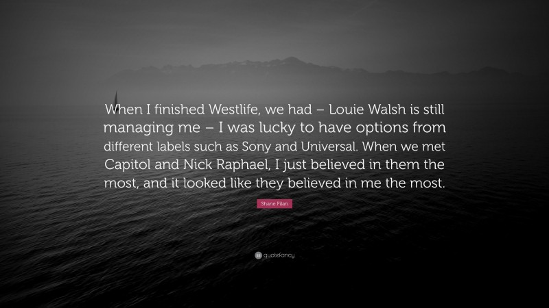 Shane Filan Quote: “When I finished Westlife, we had – Louie Walsh is still managing me – I was lucky to have options from different labels such as Sony and Universal. When we met Capitol and Nick Raphael, I just believed in them the most, and it looked like they believed in me the most.”