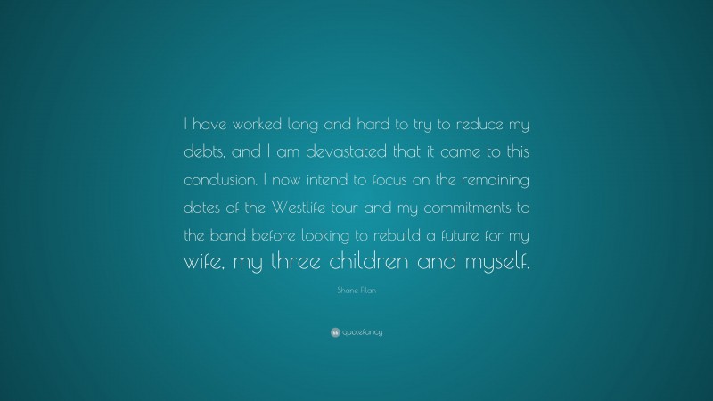 Shane Filan Quote: “I have worked long and hard to try to reduce my debts, and I am devastated that it came to this conclusion. I now intend to focus on the remaining dates of the Westlife tour and my commitments to the band before looking to rebuild a future for my wife, my three children and myself.”