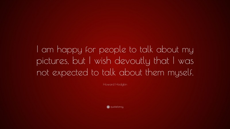 Howard Hodgkin Quote: “I am happy for people to talk about my pictures, but I wish devoutly that I was not expected to talk about them myself.”