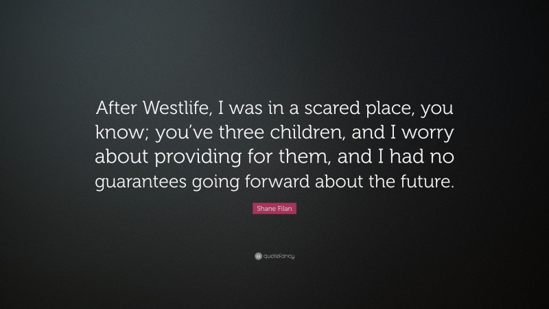 Shane Filan Quote: “After Westlife, I was in a scared place, you know; you’ve three children, and I worry about providing for them, and I had no guarantees going forward about the future.”