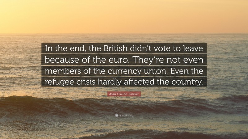 Jean-Claude Juncker Quote: “In the end, the British didn’t vote to leave because of the euro. They’re not even members of the currency union. Even the refugee crisis hardly affected the country.”