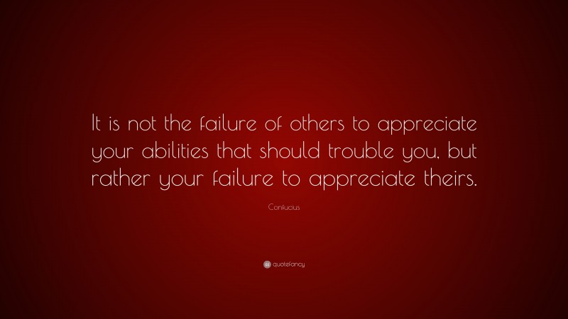 Confucius Quote: “It is not the failure of others to appreciate your abilities that should trouble you, but rather your failure to appreciate theirs.”