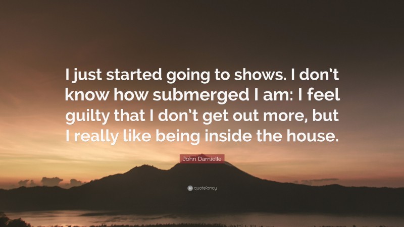 John Darnielle Quote: “I just started going to shows. I don’t know how submerged I am: I feel guilty that I don’t get out more, but I really like being inside the house.”