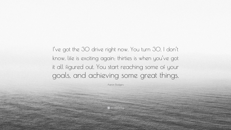 Aaron Rodgers Quote: “I’ve got the 30 drive right now. You turn 30, I don’t know, life is exciting again; thirties is when you’ve got it all figured out. You start reaching some of your goals, and achieving some great things.”