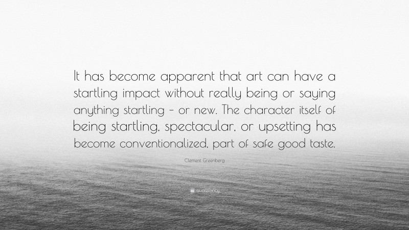 Clement Greenberg Quote: “It has become apparent that art can have a startling impact without really being or saying anything startling – or new. The character itself of being startling, spectacular, or upsetting has become conventionalized, part of safe good taste.”