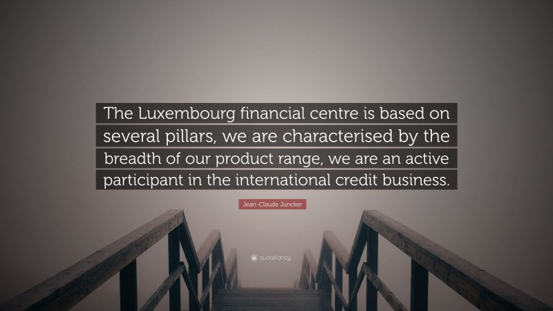 Jean-Claude Juncker Quote: “The Luxembourg financial centre is based on several pillars, we are characterised by the breadth of our product range, we are an active participant in the international credit business.”