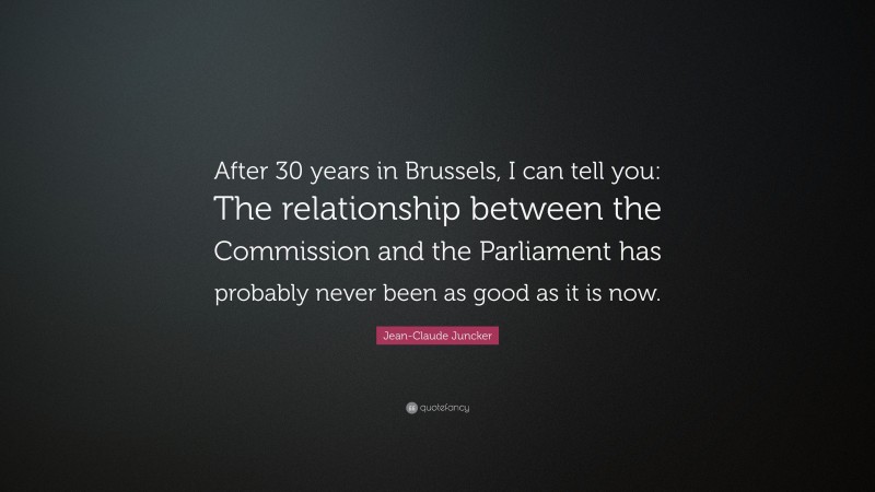 Jean-Claude Juncker Quote: “After 30 years in Brussels, I can tell you: The relationship between the Commission and the Parliament has probably never been as good as it is now.”