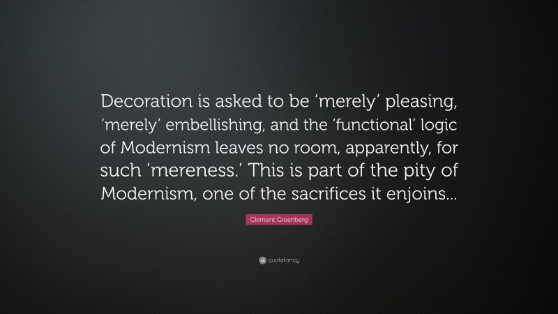 Clement Greenberg Quote: “Decoration is asked to be ‘merely’ pleasing, ‘merely’ embellishing, and the ‘functional’ logic of Modernism leaves no room, apparently, for such ‘mereness.’ This is part of the pity of Modernism, one of the sacrifices it enjoins...”