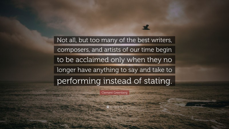Clement Greenberg Quote: “Not all, but too many of the best writers, composers, and artists of our time begin to be acclaimed only when they no longer have anything to say and take to performing instead of stating.”