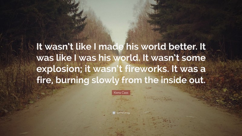 Kiera Cass Quote: “It wasn’t like I made his world better. It was like I was his world. It wasn’t some explosion; it wasn’t fireworks. It was a fire, burning slowly from the inside out.”