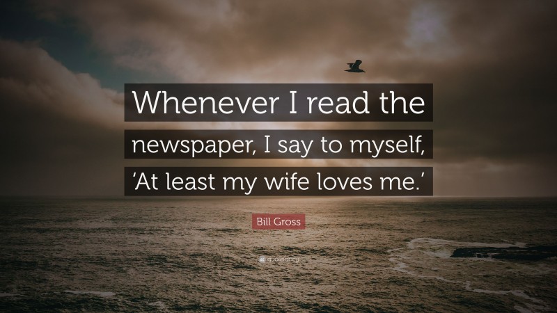 Bill Gross Quote: “Whenever I read the newspaper, I say to myself, ‘At least my wife loves me.’”