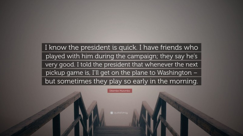 Dikembe Mutombo Quote: “I know the president is quick. I have friends who played with him during the campaign; they say he’s very good. I told the president that whenever the next pickup game is, I’ll get on the plane to Washington – but sometimes they play so early in the morning.”