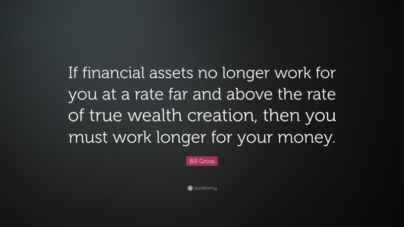 Bill Gross Quote: “If financial assets no longer work for you at a rate far and above the rate of true wealth creation, then you must work longer for your money.”
