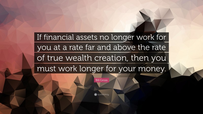 Bill Gross Quote: “If financial assets no longer work for you at a rate far and above the rate of true wealth creation, then you must work longer for your money.”