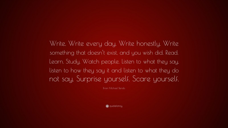 Brian Michael Bendis Quote: “Write. Write every day. Write honestly. Write something that doesn’t exist, and you wish did. Read. Learn. Study. Watch people. Listen to what they say, listen to how they say it and listen to what they do not say. Surprise yourself. Scare yourself.”