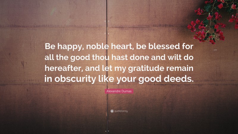 Alexandre Dumas Quote: “Be happy, noble heart, be blessed for all the good thou hast done and wilt do hereafter, and let my gratitude remain in obscurity like your good deeds.”