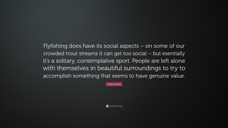 John Gierach Quote: “Flyfishing does have its social aspects – on some of our crowded trout streams it can get too social – but esentially it’s a solitary, contemplative sport. People are left alone with themselves in beautiful surroundings to try to accomplish something that seems to have genuine value.”