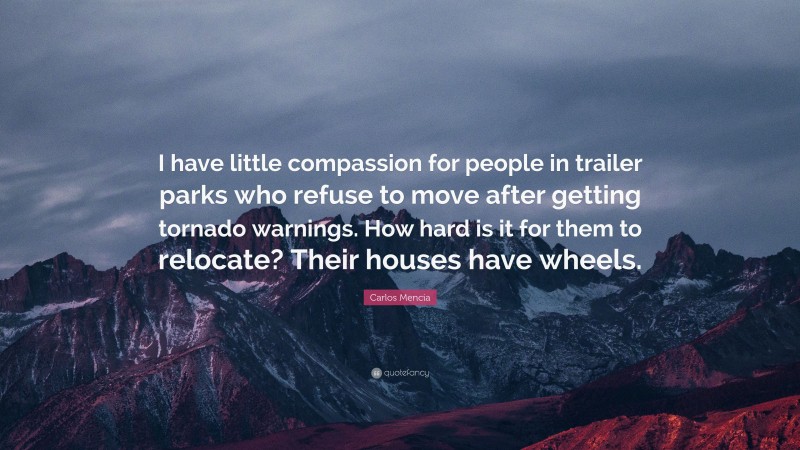 Carlos Mencia Quote: “I have little compassion for people in trailer parks who refuse to move after getting tornado warnings. How hard is it for them to relocate? Their houses have wheels.”