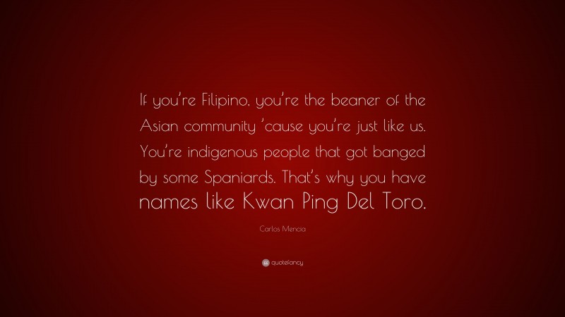 Carlos Mencia Quote: “If you’re Filipino, you’re the beaner of the Asian community ’cause you’re just like us. You’re indigenous people that got banged by some Spaniards. That’s why you have names like Kwan Ping Del Toro.”