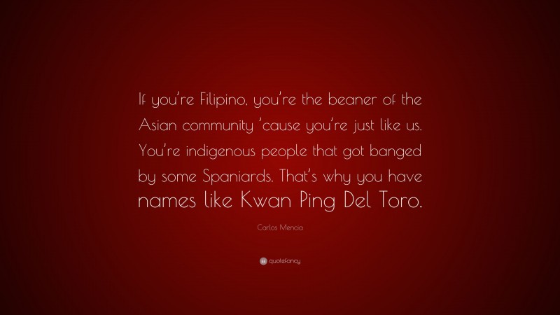 Carlos Mencia Quote: “If you’re Filipino, you’re the beaner of the Asian community ’cause you’re just like us. You’re indigenous people that got banged by some Spaniards. That’s why you have names like Kwan Ping Del Toro.”